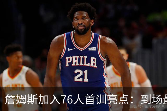 詹姆斯加入76人首训亮点：到场最早、角色未定与直升机归程